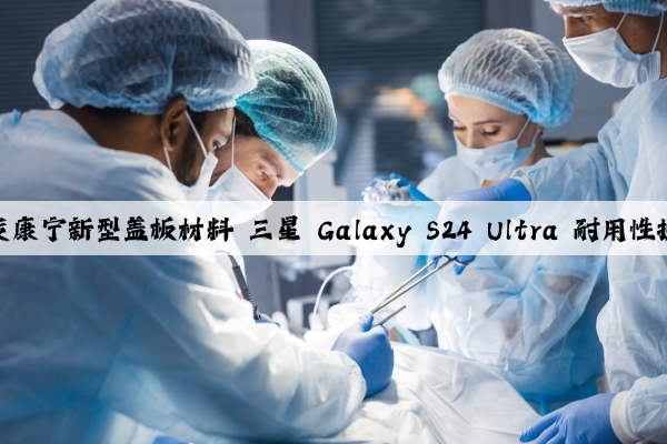 首发康宁新型盖板材料 三星 Galaxy S24 Ultra 耐用性提升